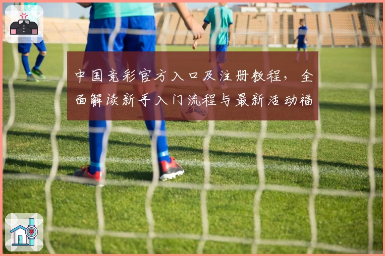 中国竞彩官方入口及注册教程，全面解读新手入门流程与最新活动福利