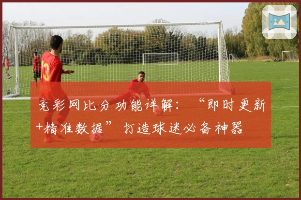 竞彩网比分功能详解：“即时更新+精准数据”打造球迷必备神器