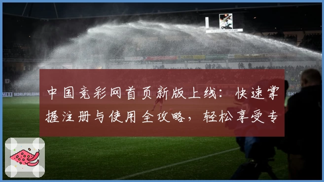 中国竞彩网首页新版上线：快速掌握注册与使用全攻略，轻松享受专业赛事数据分析