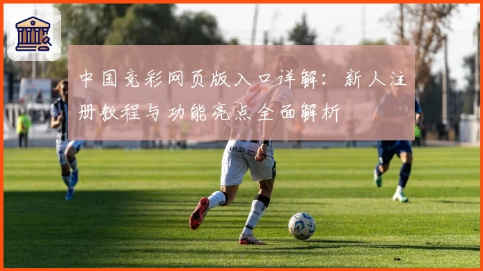中国竞彩网页版入口详解：新人注册教程与功能亮点全面解析
