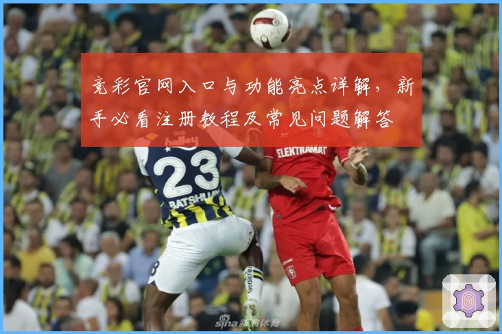 竞彩官网入口与功能亮点详解，新手必看注册教程及常见问题解答