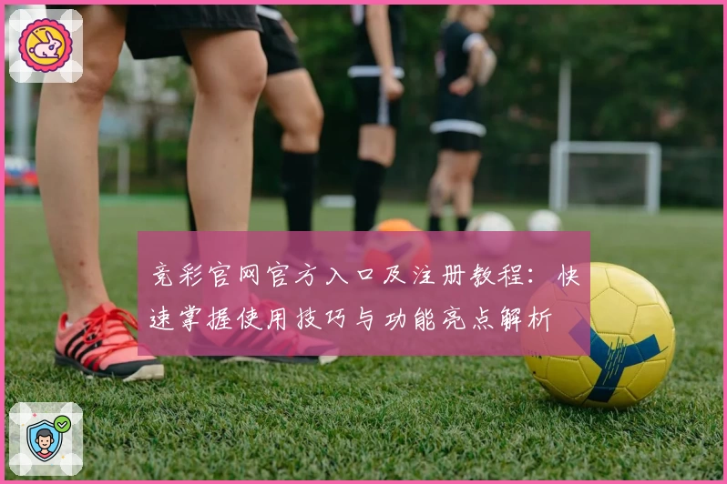 竞彩官网官方入口及注册教程：快速掌握使用技巧与功能亮点解析