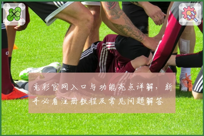 竞彩官网入口与功能亮点详解，新手必看注册教程及常见问题解答