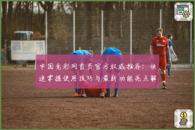 中国竞彩网首页官方权威推荐：快速掌握使用技巧与最新功能亮点解析